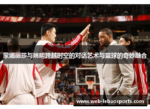 蒙娜丽莎与姚明跨越时空的对话艺术与篮球的奇妙融合