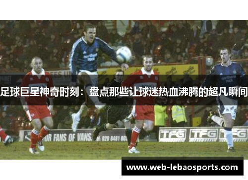 足球巨星神奇时刻：盘点那些让球迷热血沸腾的超凡瞬间