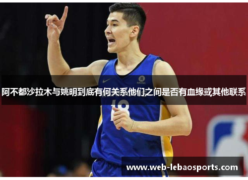阿不都沙拉木与姚明到底有何关系他们之间是否有血缘或其他联系